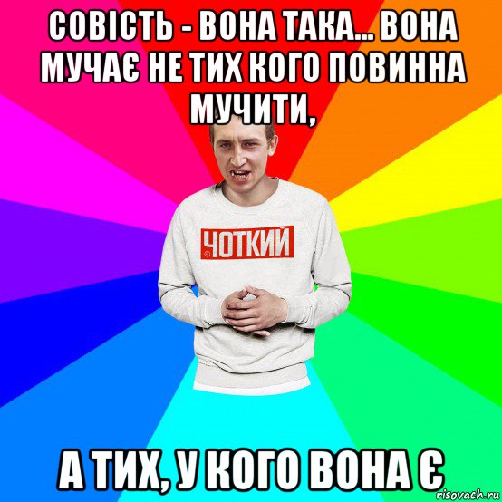 совість - вона така... вона мучає не тих кого повинна мучити, а тих, у кого вона є