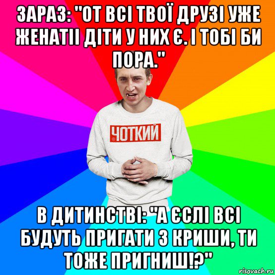 зараз: "от всі твої друзі уже женатіі діти у них є. і тобі би пора." в дитинстві: "а єслі всі будуть пригати з криши, ти тоже пригниш!?"