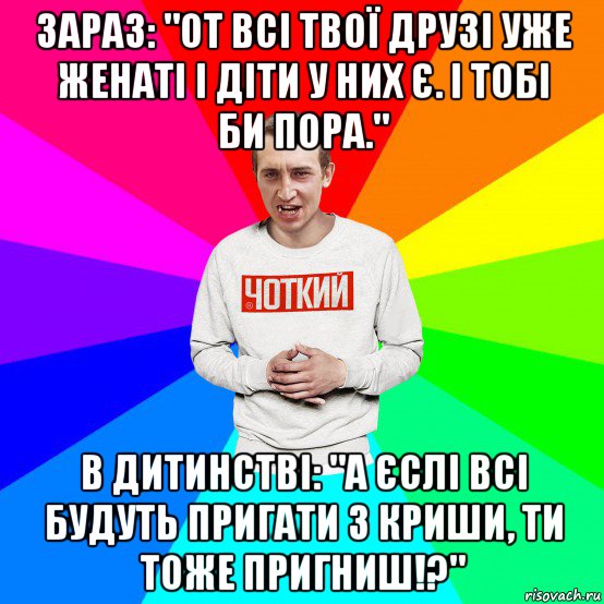 зараз: "от всі твої друзі уже женаті і діти у них є. і тобі би пора." в дитинстві: "а єслі всі будуть пригати з криши, ти тоже пригниш!?", Мем Чоткий