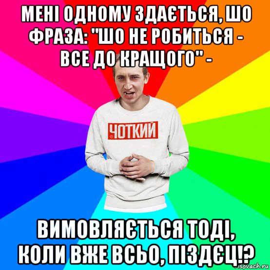 мені одному здається, шо фраза: "шо не робиться - все до кращого" - вимовляється тоді, коли вже всьо, піздєц!?, Мем Чоткий