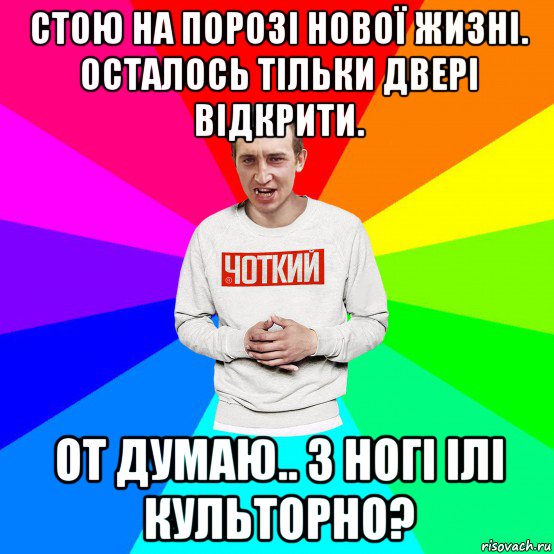 стою на порозі нової жизні. осталось тільки двері відкрити. от думаю.. з ногі ілі культорно?