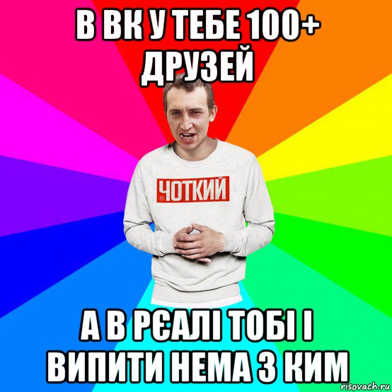 в вк у тебе 100+ друзей а в рєалі тобі і випити нема з ким