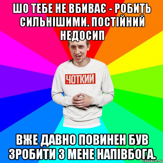 шо тебе не вбиває - робить сильнішими. постійний недосип вже давно повинен був зробити з мене напівбога.