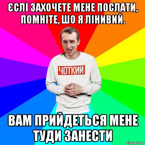 єслі захочете мене послати, помніте, шо я лінивий. вам прийдеться мене туди занести