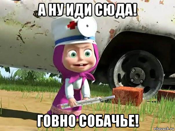 а ну иди сюда! говно собачье!