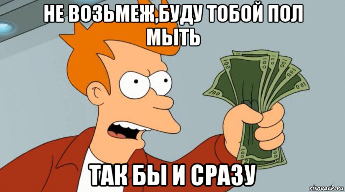 не возьмеж,буду тобой пол мыть так бы и сразу, Мем Заткнись и возьми мои деньги