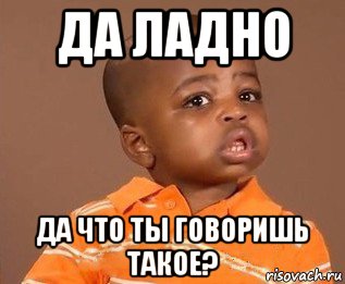 да ладно да что ты говоришь такое?