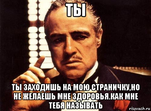 ты ты заходишь на мою страничку,но не желаешь мне здоровья.как мне тебя называть, Мем крестный отец