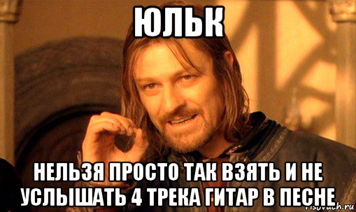 юльк нельзя просто так взять и не услышать 4 трека гитар в песне, Мем Нельзя просто так взять и (Боромир мем)