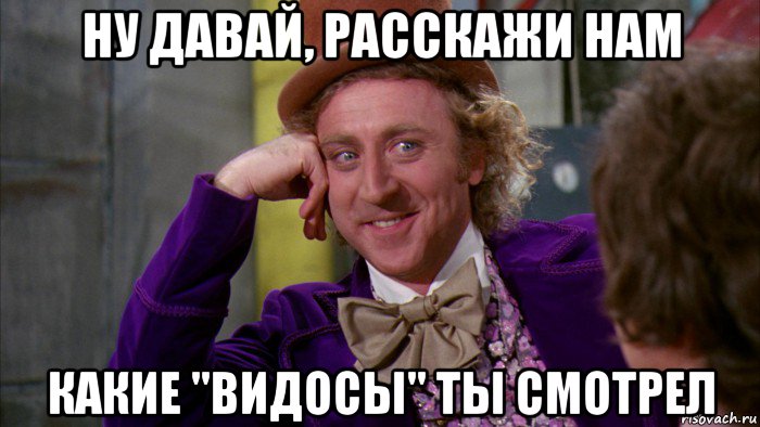 ну давай, расскажи нам какие "видосы" ты смотрел, Мем Ну давай расскажи (Вилли Вонка)