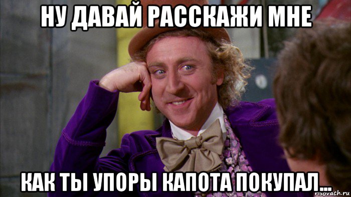 ну давай расскажи мне как ты упоры капота покупал..., Мем Ну давай расскажи (Вилли Вонка)