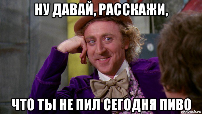 ну давай, расскажи, что ты не пил сегодня пиво, Мем Ну давай расскажи (Вилли Вонка)