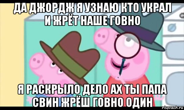 да джордж я узнаю кто украл и жрёт наше говно я раскрыло дело ах ты папа свин жрёш говно один