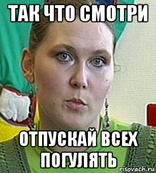 так что смотри отпускай всех погулять