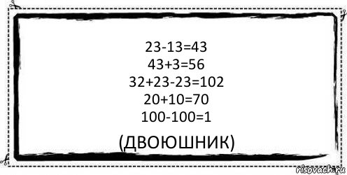 23-13=43
43+3=56
32+23-23=102
20+10=70
100-100=1 (двоюшник), Комикс Асоциальная антиреклама