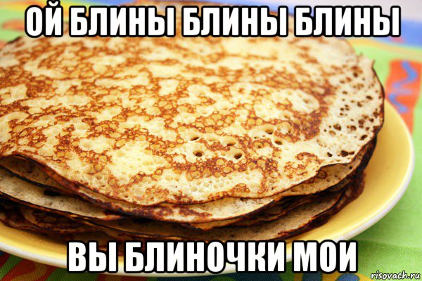 ой блины блины блины вы блиночки мои