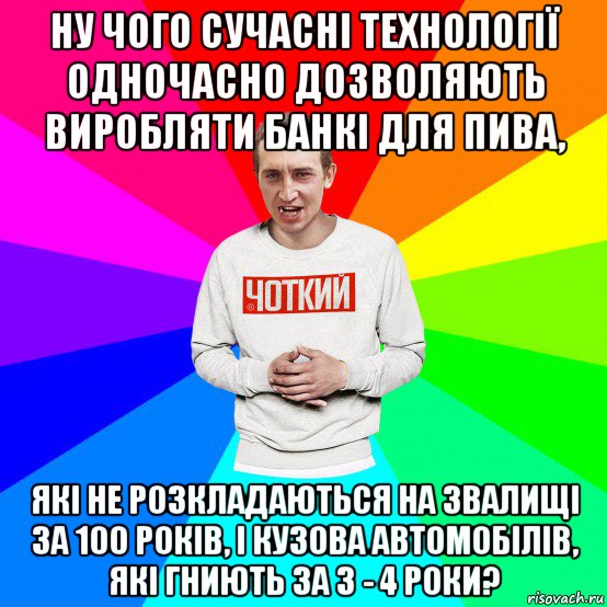 ну чого сучасні технології одночасно дозволяють виробляти банкі для пива, які не розкладаються на звалищі за 100 років, і кузова автомобілів, які гниють за 3 - 4 роки?