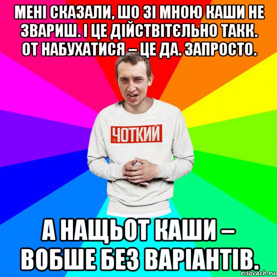 мені сказали, шо зі мною каши не звариш. і це дійствітєльно такк. от набухатися – це да. запросто. а нащьот каши – вобше без варіантів.