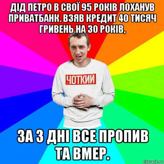 дід петро в свої 95 років лоханув приватбанк. взяв кредит 40 тисяч гривень на 30 років, за 3 дні все пропив та вмер.