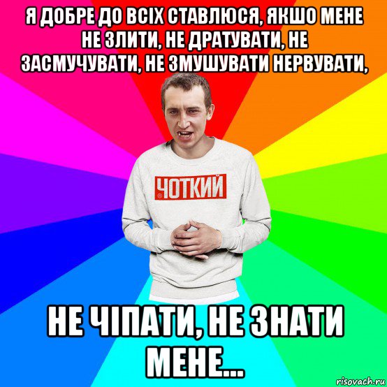 я добре до всіх ставлюся, якшо мене не злити, не дратувати, не засмучувати, не змушувати нервувати, не чіпати, не знати мене...