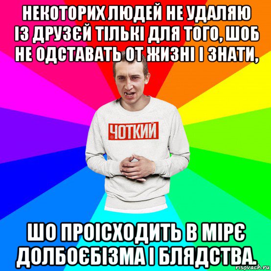 некоторих людей не удаляю із друзєй тількі для того, шоб не одставать от жизні і знати, шо проісходить в мірє долбоєбізма і блядства.