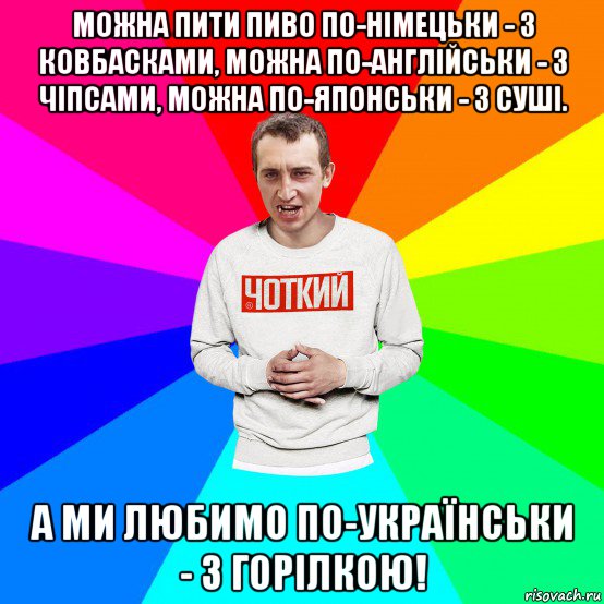 можна пити пиво по-німецьки - з ковбасками, можна по-англійськи - з чіпсами, можна по-японськи - з суші. а ми любимо по-українськи - з горілкою!, Мем Чоткий