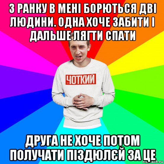 з ранку в мені борються дві людини. одна хоче забити і дальше лягти спати друга не хоче потом получати піздюлєй за це