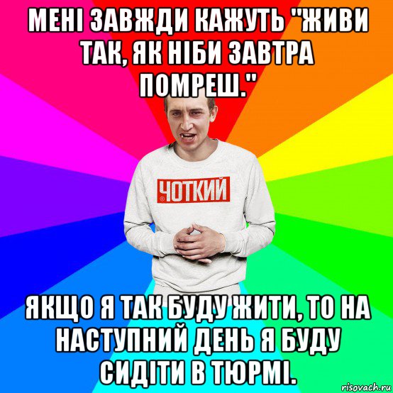 мені завжди кажуть "живи так, як ніби завтра помреш." якщо я так буду жити, то на наступний день я буду сидіти в тюрмі.