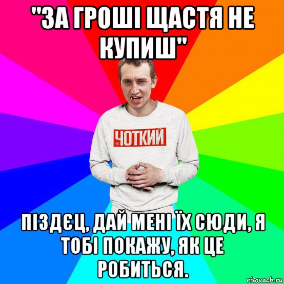 "за гроші щастя не купиш" піздєц, дай мені їх сюди, я тобі покажу, як це робиться.