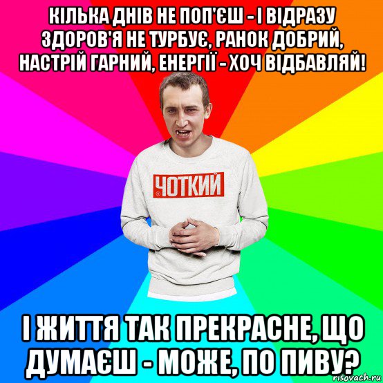 кілька днів не поп'єш - і відразу здоров'я не турбує, ранок добрий, настрій гарний, енергії - хоч відбавляй! і життя так прекрасне, що думаєш - може, по пиву?