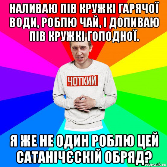 наливаю пів кружкі гарячої води, роблю чай, і доливаю пів кружкі голодної. я же не один роблю цей сатанічєскій обряд?, Мем Чоткий