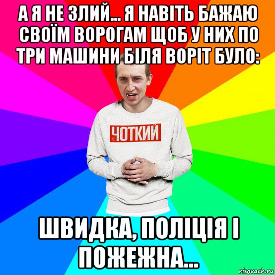 а я не злий... я навіть бажаю своїм ворогам щоб у них по три машини біля воріт було: швидка, поліція і пожежна...