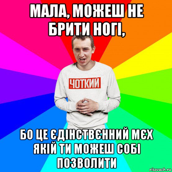 мала, можеш не брити ногі, бо це єдінствєнний мєх якій ти можеш собі позволити, Мем Чоткий