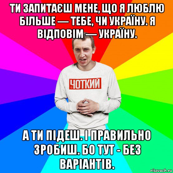 ти запитаєш мене, що я люблю більше — тебе, чи україну. я відповім — україну. а ти підеш. і правильно зробиш. бо тут - без варіантів.