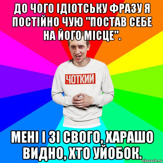 до чого ідіотську фразу я постійно чую "постав себе на його місце". мені і зі свого, харашо видно, хто уйобок.