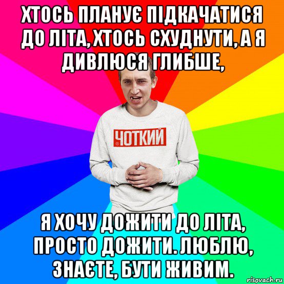 хтось планує підкачатися до літа, хтось схуднути, а я дивлюся глибше, я хочу дожити до літа, просто дожити. люблю, знаєте, бути живим.