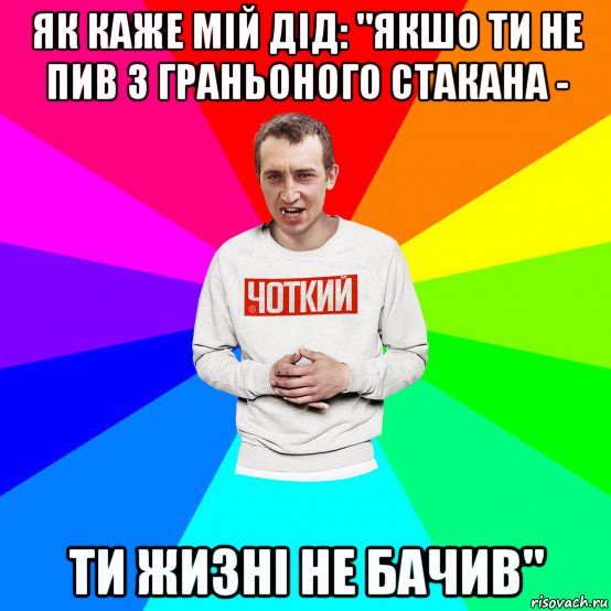 як каже мій дід: "якшо ти не пив з граньоного стакана - ти жизні не бачив"