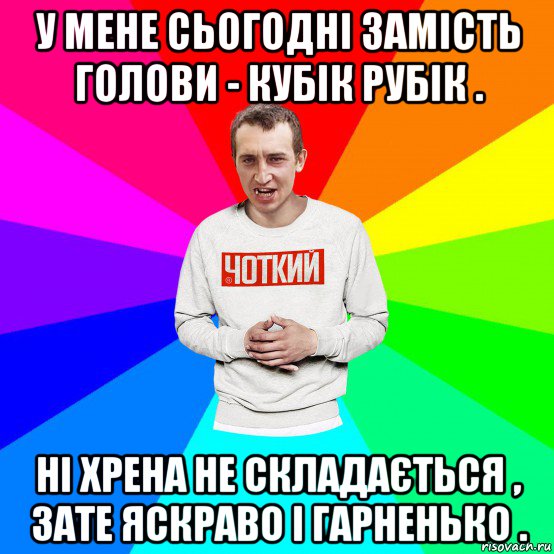 у мене сьогодні замість голови - кубік рубік . ні хрена не складається , зате яскраво і гарненько .