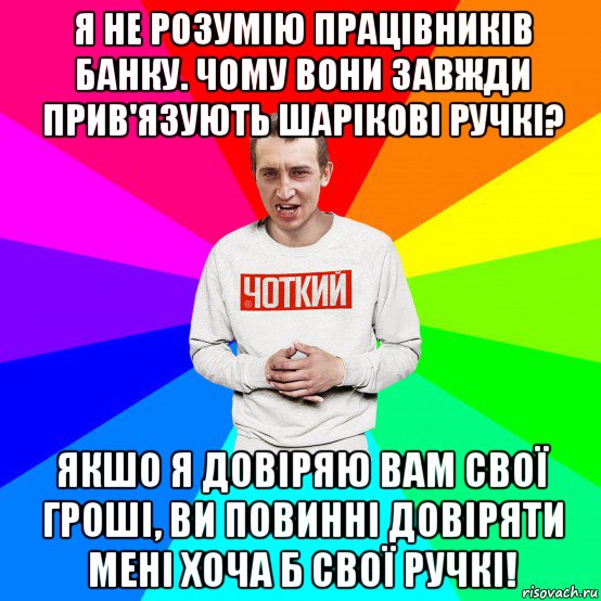 я не розумію працівників банку. чому вони завжди прив'язують шарікові ручкі? якшо я довіряю вам свої гроші, ви повинні довіряти мені хоча б свої ручкі!