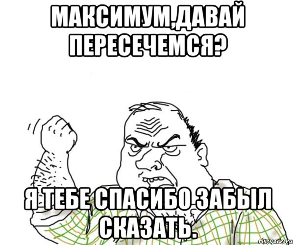 максимум,давай пересечемся? я тебе спасибо забыл сказать.