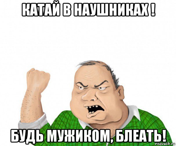 катай в наушниках ! будь мужиком, блеать!, Мем мужик