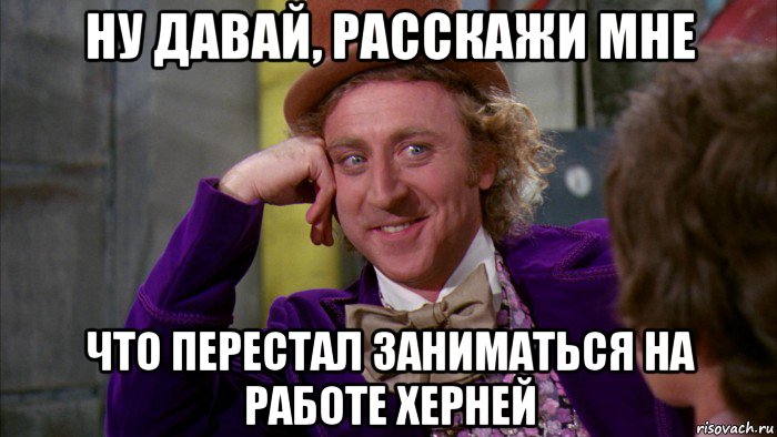 ну давай, расскажи мне что перестал заниматься на работе херней, Мем Ну давай расскажи (Вилли Вонка)