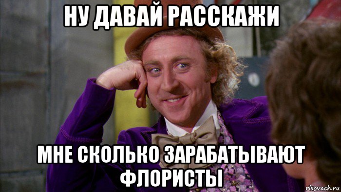 ну давай расскажи мне сколько зарабатывают флористы, Мем Ну давай расскажи (Вилли Вонка)