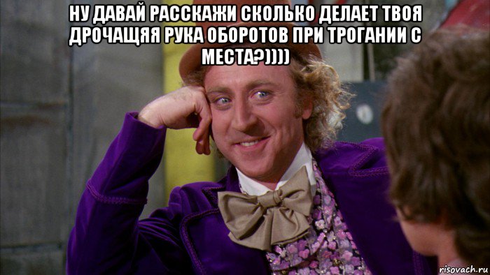 ну давай расскажи сколько делает твоя дрочащяя рука оборотов при трогании с места?)))) , Мем Ну давай расскажи (Вилли Вонка)