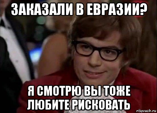 заказали в евразии? я смотрю вы тоже любите рисковать, Мем Остин Пауэрс (я тоже люблю рисковать)