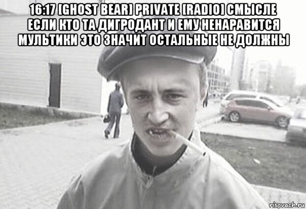 16:17 [ghost bear] private [radio] смысле если кто та дигродант и ему ненаравится мультики это значит остальные не должны , Мем Пацанська философия