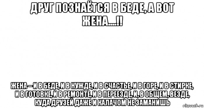 друг познаётся в беде, а вот жена....!! жена – и в беде, и в нужде, и в счастье, и в горе, и в стирке, и в готовке, и в ремонте, и в переезде, и, в общем, везде, куда друзей даже и калачом не заманишь