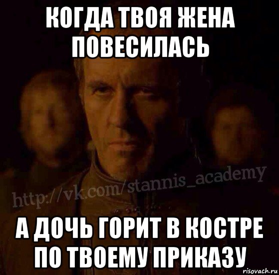 когда твоя жена повесилась а дочь горит в костре по твоему приказу, Мем  Академия Станниса