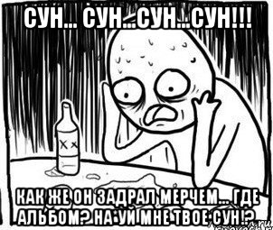 сун... сун...сун...сун!!! как же он задрал мерчем... где альбом? на*уй мне твое сун!?, Мем Алкоголик-кадр