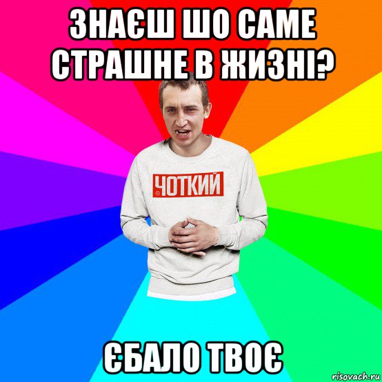 знаєш шо саме страшне в жизні? єбало твоє